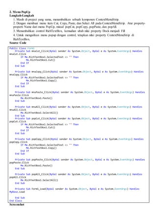 2. Menu PopUp
Langkah-Langkah
1. Masih di project yang sama, menambahkan sebuah komponen ContextMenuStrip.
2. Dengan membuat menu item Cut, Copy, Paste, dan Select All pada ContextMenuStrip. Atur property-
properti Name dari menu PopUp, missal popCut, popCopy, popPaste, dan popAll.
3. Menambahkan control RichTextBox, kemudian ubah nilai property Dock menjadi Fill
4. Untuk mengaitkan menu popup dengan control, tetapkan nilai property ContextMenuStrip di
RichTextBox.
Source Code
Public Class Form1
Private Sub mnuCut_Click(ByVal sender As System.Object, ByVal e As System.EventArgs) Handles
mnuCut.Click
If Me.RichTextBox1.SelectedText <> "" Then
Me.RichTextBox1.Cut()
End If
End Sub
Private Sub mnuCopy_Click(ByVal sender As System.Object, ByVal e As System.EventArgs) Handles
mnuCopy.Click
If Me.RichTextBox1.SelectedText <> "" Then
Me.RichTextBox1.Copy()
End If
End Sub
Private Sub mnuPaste_Click(ByVal sender As System.Object, ByVal e As System.EventArgs) Handles
mnuPaste.Click
Me.RichTextBox1.Paste()
End Sub
Private Sub mnuAll_Click(ByVal sender As System.Object, ByVal e As System.EventArgs) Handles
mnuAll.Click
Me.RichTextBox1.SelectAll()
End Sub
Private Sub popCut_Click(ByVal sender As System.Object, ByVal e As System.EventArgs) Handles
popCut.Click
If Me.RichTextBox1.SelectedText <> "" Then
Me.RichTextBox1.Cut()
End If
End Sub
Private Sub popCopy_Click(ByVal sender As System.Object, ByVal e As System.EventArgs) Handles
popCopy.Click
If Me.RichTextBox1.SelectedText <> "" Then
Me.RichTextBox1.Copy()
End If
End Sub
Private Sub popPaste_Click(ByVal sender As System.Object, ByVal e As System.EventArgs) Handles
popPaste.Click
Me.RichTextBox1.Paste()
End Sub
Private Sub popAll_Click(ByVal sender As System.Object, ByVal e As System.EventArgs) Handles
popAll.Click
Me.RichTextBox1.SelectAll()
End Sub
Private Sub Form1_Load(ByVal sender As System.Object, ByVal e As System.EventArgs) Handles
MyBase.Load
End Sub
End Class
Screenshot
 
