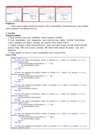 Penjelasan
Sama seperti program sebelumnya.program kali ini menambahkan contextmenusstrip yang berfungsi
untuk memformat text didaerah text box.
3. Tool Bar
Langkah-Langkah
1. Masih di project yang sama, tambahkan sebuah komponen ToolStrip.
2. Untuk menambahkan item, mengunakan menu drop down atau melalui ToolStrip Tasks.Sebagai
contoh, tambahkan item Button, kemudian atur property Name menjadi btnCut.
3. Langkah berikutnya adalah menspesifikasikan image pada button dengan cara klik tombol disebelah
property image. Pilih local resource, kemudian klik Import untuk mencari file gambar yang akan
digunakan.
4. Ulangi langkah no 2 dan no 3 untuk menambahkan item Copy dan Paste.
Source Code
Public Class Form1
Private Sub mnuCut_Click(ByVal sender As System.Object, ByVal e As System.EventArgs)
Handles mnuCut.Click
If Me.RichTextBox1.SelectedText <> "" Then
Me.RichTextBox1.Cut()
End If
End Sub
Private Sub mnuCopy_Click(ByVal sender As System.Object, ByVal e As System.EventArgs)
Handles mnuCopy.Click
If Me.RichTextBox1.SelectedText <> "" Then
Me.RichTextBox1.Copy()
End If
End Sub
Private Sub mnuPaste_Click(ByVal sender As System.Object, ByVal e As System.EventArgs)
Handles mnuPaste.Click
Me.RichTextBox1.Paste()
End Sub
Private Sub mnuAll_Click(ByVal sender As System.Object, ByVal e As System.EventArgs)
Handles mnuAll.Click
Me.RichTextBox1.SelectAll()
End Sub
Private Sub popCut_Click(ByVal sender As System.Object, ByVal e As System.EventArgs)
Handles popCut.Click
If Me.RichTextBox1.SelectedText <> "" Then
Me.RichTextBox1.Cut()
End If
End Sub
Private Sub popCopy_Click(ByVal sender As System.Object, ByVal e As System.EventArgs)
Handles popCopy.Click
If Me.RichTextBox1.SelectedText <> "" Then
Me.RichTextBox1.Copy()
End If
End Sub
Private Sub popPaste_Click(ByVal sender As System.Object, ByVal e As System.EventArgs)
Handles popPaste.Click
 