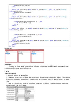 Me.RichTextBox1.Paste()
End Sub
Private Sub popAll_Click(ByVal sender As System.Object, ByVal e As System.EventArgs)
Handles popAll.Click
Me.RichTextBox1.SelectAll()
End Sub
Private Sub btnCut_Click(ByVal sender As System.Object, ByVal e As System.EventArgs)
Handles btnCut.Click
If Me.RichTextBox1.SelectedText <> "" Then
Me.RichTextBox1.Cut()
End If
End Sub
Private Sub btnCopy_Click(ByVal sender As System.Object, ByVal e As System.EventArgs)
Handles btnCopy.Click
If Me.RichTextBox1.SelectedText <> "" Then
Me.RichTextBox1.Copy()
End If
End Sub
Private Sub btnPaste_Click(ByVal sender As System.Object, ByVal e As System.EventArgs)
Handles btnPaste.Click
Me.RichTextBox1.Paste()
End Sub
End Class
Screenshot
Penjelasan
Program ini dibuat untuk menambahkan beberapa toolbar yang memiliki fungsi untuk mengformat
text dalam textbox sama seperti sebelumnya
4. MDI
Langkah-Langkah
1. Membuat aplikasi Windows baru.
2. Pembuatan project baru sekaligus akan menciptakan form pertama sebagai form default. Form ini akan
berfungsi sebagai form induk (parent) sehingga anda perlu mengatur property IsMDIContainer menjadi
True.
3. Untuk melengkapi form induk ini, tambahkan komponen MenuStrip, kemudian buat dua buah menu
utama bernama File dan Window.
 