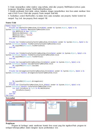 4. Untuk menampilkan daftar window yang terbuka, ubah nilai property MdiWindowListItem pada
komponen MenuStrip menjadi WindToolStripMenuItem.
5. Setelah pembuatan form induk selesai, lanjutkan dengan menambahkan item baru untuk membuat form
anak (Child Form). Ubah nilai property Name menjadi frmChild.
6. Tambahkan control RichTextBox ke dalam form anak, kemudian atur property Anchor kontrol ini
menjadi Top, Left, dan property Dock menjadi Fill.
Source Code
Public Class Form1
Private Sub NewToolStripMenuItem_Click(ByVal sender As System.Object, ByVal e As
System.EventArgs) Handles NewToolStripMenuItem.Click
Dim MDIChild As New frmChild
MDIChild.MdiParent = Me
MDIChild.Text = "Window"
MDIChild.Show()
End Sub
Private Sub TileHorizontallyToolStripMenuItem_Click(ByVal sender As System.Object, ByVal e As
System.EventArgs) Handles TileHorizontallyToolStripMenuItem.Click
Me.LayoutMdi(MdiLayout.TileHorizontal)
End Sub
Private Sub TileVerticallyToolStripMenuItem_Click(ByVal sender As System.Object, ByVal e As
System.EventArgs) Handles TileVerticallyToolStripMenuItem.Click
Me.LayoutMdi(MdiLayout.TileVertical)
End Sub
Private Sub CascadeToolStripMenuItem_Click(ByVal sender As System.Object, ByVal e As
System.EventArgs) Handles CascadeToolStripMenuItem.Click
Me.LayoutMdi(MdiLayout.Cascade)
End Sub
Private Sub ArrangeIconsToolStripMenuItem_Click(ByVal sender As System.Object, ByVal e As
System.EventArgs) Handles ArrangeIconsToolStripMenuItem.Click
Me.LayoutMdi(MdiLayout.ArrangeIcons)
End Sub
Private Sub CloseToolStripMenuItem_Click_1(ByVal sender As System.Object, ByVal e As
System.EventArgs) Handles CloseToolStripMenuItem.Click
For Each ChildForm As Form In Me.MdiChildren
ChildForm.Close()
Next
End Sub
End Class
Screenshot
Penjelasan
Program ini berfungsi untuk menformat bentuk form sesuai yang kita inginkan.Pada program ini
terdapat beberapa pilihan dalam mengatur layout pembentukan text.
 