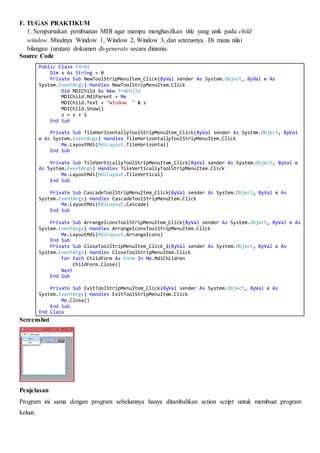 F. TUGAS PRAKTIKUM
1. Sempurnakan pembuatan MDI agar mampu menghasilkan title yang unik pada child
window. Misalnya Window 1, Window 2, Window 3, dan seterusnya. Di mana nilai
bilangan (urutan) dokumen di-generate secara dinamis.
Source Code
Public Class Form1
Dim s As String = 0
Private Sub NewToolStripMenuItem_Click(ByVal sender As System.Object, ByVal e As
System.EventArgs) Handles NewToolStripMenuItem.Click
Dim MDIChild As New frmChild
MDIChild.MdiParent = Me
MDIChild.Text = "Window " & s
MDIChild.Show()
s = s + 1
End Sub
Private Sub TileHorizontallyToolStripMenuItem_Click(ByVal sender As System.Object, ByVal
e As System.EventArgs) Handles TileHorizontallyToolStripMenuItem.Click
Me.LayoutMdi(MdiLayout.TileHorizontal)
End Sub
Private Sub TileVerticallyToolStripMenuItem_Click(ByVal sender As System.Object, ByVal e
As System.EventArgs) Handles TileVerticallyToolStripMenuItem.Click
Me.LayoutMdi(MdiLayout.TileVertical)
End Sub
Private Sub CascadeToolStripMenuItem_Click(ByVal sender As System.Object, ByVal e As
System.EventArgs) Handles CascadeToolStripMenuItem.Click
Me.LayoutMdi(MdiLayout.Cascade)
End Sub
Private Sub ArrangeIconsToolStripMenuItem_Click(ByVal sender As System.Object, ByVal e As
System.EventArgs) Handles ArrangeIconsToolStripMenuItem.Click
Me.LayoutMdi(MdiLayout.ArrangeIcons)
End Sub
Private Sub CloseToolStripMenuItem_Click_1(ByVal sender As System.Object, ByVal e As
System.EventArgs) Handles CloseToolStripMenuItem.Click
For Each ChildForm As Form In Me.MdiChildren
ChildForm.Close()
Next
End Sub
Private Sub ExitToolStripMenuItem_Click(ByVal sender As System.Object, ByVal e As
System.EventArgs) Handles ExitToolStripMenuItem.Click
Me.Close()
End Sub
End Class
Screenshot
Penjelasan
Program ini sama dengan program sebelumnya hanya ditambahkan action script untuk membuat program
keluar.
 