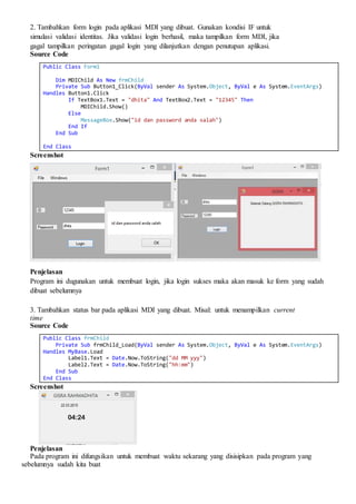 2. Tambahkan form login pada aplikasi MDI yang dibuat. Gunakan kondisi IF untuk
simulasi validasi identitas. Jika validasi login berhasil, maka tampilkan form MDI, jika
gagal tampilkan peringatan gagal login yang dilanjutkan dengan penutupan aplikasi.
Source Code
Public Class Form1
Dim MDIChild As New frmChild
Private Sub Button1_Click(ByVal sender As System.Object, ByVal e As System.EventArgs)
Handles Button1.Click
If TextBox1.Text = "dhita" And TextBox2.Text = "12345" Then
MDIChild.Show()
Else
MessageBox.Show("id dan password anda salah")
End If
End Sub
End Class
Screenshot
Penjelasan
Program ini dugunakan untuk membuat login, jika login sukses maka akan masuk ke form yang sudah
dibuat sebelumnya
3. Tambahkan status bar pada aplikasi MDI yang dibuat. Misal: untuk menampilkan current
time
Source Code
Public Class frmChild
Private Sub frmChild_Load(ByVal sender As System.Object, ByVal e As System.EventArgs)
Handles MyBase.Load
Label1.Text = Date.Now.ToString("dd MM yyy")
Label2.Text = Date.Now.ToString("hh:mm")
End Sub
End Class
Screenshot
Penjelasan
Pada program ini difungsikan untuk membuat waktu sekarang yang disisipkan pada program yang
sebelumnya sudah kita buat
 