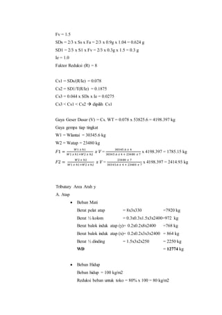 Fv = 1.5 
SDs = 2/3 x Ss x Fa = 2/3 x 0.9g x 1.04 = 0.624 g 
SD1 = 2/3 x S1 x Fv = 2/3 x 0.3g x 1.5 = 0.3 g 
Ie = 1.0 
Faktor Reduksi (R) = 8 
Cs1 = SDs/(R/Ie) = 0.078 
Cs2 = SD1/T(R/Ie) = 0.1875 
Cs3 = 0.044 x SDs x Ie = 0.0275 
Cs3 < Cs1 < Cs2  dipilih Cs1 
Gaya Geser Dasar (V) = Cs. WT = 0.078 x 53825.6 = 4198.397 kg 
Gaya gempa tiap tingkat 
W1 = Wlantai = 30345.6 kg 
W2 = Watap = 23480 kg 
퐹1 = 푊1 푥 ℎ1 
푊1 푥 ℎ1+푊2 푥 ℎ2 
푥 푉 = 
30345 .6 푥 4 
30345 .6 푥 4 + 23480 푥 7 
x 4198.397 = 1785.15 kg 
퐹2 = 푊2 푥 ℎ2 
푊1 푥 ℎ1+푊2 푥 ℎ2 
푥 푉 = 
23480 푥 7 
30345.6 푥 4 + 23480 푥 7 
x 4198.397 = 2414.93 kg 
Tributary Area Arah y 
A. Atap 
 Beban Mati 
Berat pelat atap = 8x3x330 =7920 kg 
Berat ½ kolom = 0.3x0.3x1.5x3x2400=972 kg 
Berat balok induk atap (y)= 0.2x0.2x8x2400 =768 kg 
Berat balok induk atap (x)= 0.2x0.2x3x3x2400 = 864 kg 
Berat ½ dinding = 1.5x3x2x250 = 2250 kg 
WD = 12774 kg 
 Beban Hidup 
Beban hidup = 100 kg/m2 
Reduksi beban untuk toko = 80% x 100 = 80 kg/m2 
 