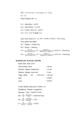 SD1 = 2/3 x S1 x Fv = 2/3 x 0.3g x 1.5 = 0.3 g 
Ie = 1.0 
Faktor Reduksi (R) = 8 
Cs1 = SDs/(R/Ie) = 0.078 
Cs2 = SD1/T(R/Ie) = 0.1875 
Cs3 = 0.044 x SDs x Ie = 0.0275 
Cs3 < Cs1 < Cs2  dipilih Cs1 
Gaya Geser Dasar (V) = Cs. WT = 0.078 x 37342.8 = 2912.74 kg 
Gaya gempa tiap tingkat 
W1 = Wlantai = 22648.8 kg 
W2 = Watap = 14694 kg 
퐹1 = 푊1 푥 ℎ1 
푊1 푥 ℎ1+푊2 푥 ℎ2 
푥 푉 = 
22648 .8 푥 4 
22648 .8 푥 4 + 1469 4 푥 7 
x 2912.74 = 1364.05 kg 
퐹2 = 푊2 푥 ℎ2 
푊1 푥 ℎ1+푊2 푥 ℎ2 
푥 푉 = 
14694 푥 7 
22648 .8 푥 4 + 14694 푥 7 
x 2912.74 = 1548.69 kg 
B) REDESAIN RANGKA SRMPK 
Balok induk lantai 20/35 
Tebal penutup beton = 40 mm 
Diameter tulangan longitudinal = 12 mm 
Diameter tulangan transversal = 8 mm 
Tinggi efektif (d) = 350-4-8-6 = 296 mm 
ρmin = 0.0035 
ρmax = 0.0250 
Contoh diambil pada portal 2 balok C-D 
Menghitung Tulangan Longitudinal 
Diketahui : Mut = 25620351 Nmm 
Mn = 
푀푢 
∅ 
= 
25620351 
0.8 
= 32025438 Nmm 
Rn = 
푀푛 
푏푑2 = 
32025438 
200.2962 = 1.828 
m = 
푓푦 
0.85.푓′푐 
= 
320 
0.85(20) 
= 18,823 
 