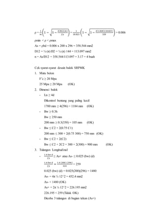 ρ = 
1 
푚 
(1 − √1 − 2(푅푛)(푚) 
푓푦 
) = 
1 
18.823 
(1 − √1 − 2(1.828)(18.823 ) 
320 
) = 0.006 
ρmin < ρ < ρmax 
As = ρbd = 0.006 x 200 x 296 = 358.544 mm2 
D12 = ¼ (π) D2 = ¼ (π) 144 = 113.097 mm2 
n = As/D12 = 358.544/113.097 = 3.17 = 4 buah 
Cek syarat-syarat desain balok SRPMK 
1. Mutu beton 
F’c ≥ 20 Mpa 
25 Mpa ≥ 20 Mpa (OK) 
2. Dimensi balok 
- Ln ≥ 4d 
Dikontrol bentang yang paling kecil 
1700 mm ≥ 4(296) = 1184 mm (OK) 
- Bw ≥ 0.3h 
Bw ≥ 250 mm 
200 mm ≥ 0.3(350) = 105 mm (OK) 
- Bw ≤ C2 + 2(0.75 C1) 
200 mm ≤ 300 + 2(0.75 300) = 750 mm (OK) 
- Bw ≤ C2 + 2(C2) 
Bw ≤ C2 + 2C2 = 300 + 2(300) = 900 mm (OK) 
3. Tulangan Longitudinal 
- 
1.4 푏푤 푑 
푓푦 
≤ As+ atau As- ≤ 0.025 (bw) (d) 
1.4 푏푤 푑 
푓푦 
= 1.4 (200 ) (296) 
320 
= 259 
0.025 (bw) (d) = 0.025(200)(296) = 1480 
As- = 4π ¼ 12^2 = 452.4 mm2 
As- < 1480 (OK) 
As+ = 2π ¼ 12^2 = 226.195 mm2 
226.195 < 259 (Tidak OK) 
Dicoba 3 tulangan di bagian tekan (As+) 
 