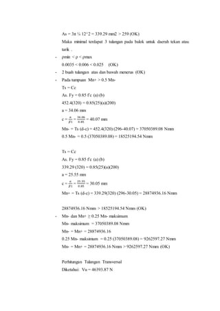 As = 3π ¼ 12^2 = 339.29 mm2 > 259 (OK) 
Maka minimal terdapat 3 tulangan pada balok untuk daerah tekan atau 
tarik . 
- ρmin < ρ < ρmax 
0.0035 < 0.006 < 0.025 (OK) 
- 2 buah tulangan atas dan bawah menerus (OK) 
- Pada tumpuan Mn+ > 0.5 Mn- 
Ts = Cc 
As. Fy = 0.85 f’c (a) (b) 
452.4(320) = 0.85(25)(a)(200) 
a = 34.06 mm 
c = 
푎 
훽1 
= 
34 .06 
0.85 
= 40.07 mm 
Mn- = Ts (d-c) = 452.4(320) (296-40.07) = 37050389.08 Nmm 
0.5 Mn- = 0.5 (37050389.08) = 18525194.54 Nmm 
Ts = Cc 
As. Fy = 0.85 f’c (a) (b) 
339.29 (320) = 0.85(25)(a)(200) 
a = 25.55 mm 
c = 
푎 
훽1 
= 
25 .55 
0.85 
= 30.05 mm 
Mn+ = Ts (d-c) = 339.29(320) (296-30.05) = 28874936.16 Nmm 
28874936.16 Nmm > 18525194.54 Nmm (OK) 
- Mn- dan Mn+ ≥ 0.25 Mn- maksimum 
Mn- maksimum = 37050389.08 Nmm 
Mn- = Mn+ = 28874936.16 
0.25 Mn- maksimum = 0.25 (37050389.08) = 9262597.27 Nmm 
Mn- = Mn+ = 28874936.16 Nmm > 9262597.27 Nmm (OK) 
Perhitungan Tulangan Transversal 
Diketahui: Vu = 46393.87 N 
 