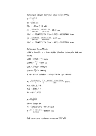 Perhitungan tulangan transversal untuk balok SRPMK 
S = 
퐴푣(푓푦)(푑) 
푉푒 
Ln = 3700 mm 
Mpr = 1.25 As fy (d- a/2) 
A1 = 
1.25 퐴푠1 푓푦 
0.85 푓′푐 푏 
= 
1.25 452 .4 320 
0 .85 25 200 
= 42.58 mm 
Mpr1 = 1.25 (452.2) 320 (296- 42.58/2) = 49689544.8 Nmm 
A2 = 
1.25 퐴푠2 푓푦 
0.85 푓′푐 푏 
= 
1.25 339 .29 320 
0 .85 25 200 
= 31.93 mm 
Mpr2 = 1.25 (452.2) 320 (296- 31.93/2) = 50652730.8 Nmm 
Perhitungan Beban Merata 
qUD ln dan qUL ln = Luas Segitiga (distribusi beban pelat 4x4 pada 
balok) 
qUD = 397(2) = 794 kg/m 
qUD ln = 
794 4 
2 
= 1588 kg 
qUL = 250(2) = 500 kg/m 
qUl ln = 
500 4 
2 
= 1000 kg 
1.2D + 1L = 1.2(1588) + 1(1000) = 2905.6 kg = 29056 N 
Ve = 
푀푝푟1+푀푝푟2 
푙푛 
± 
푞푢 푙푛 
2 
= 
49689 544.8+50652730 .8 
3700 
± 29056 
Ve1 = 56175.53 N 
Ve2 = -1936.47 N 
Vu = 46393.87 N 
S = 
퐴푣(푓푦)(푑) 
푉푒 
Dicoba dengan D8 
Av = 2(8)(π) ¼ 8^2 = 804.25 mm2 
S = 
804 .25 (320) (296) 
56175 .53 
= 1356.08 mm 
Cek syarat-syarat penulangan transversal SRPMK 
 