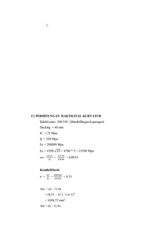 1. 
C) PERHITUNGAN DAKTILITAS KURVATUR 
BalokLantai 200/350 (DiambilBagianLapangan) 
Decking = 40 mm 
fc’ = 25 Mpa 
fy = 320 Mpa 
Es = 200000 Mpa 
Ec = 4700 √25 = 4700 * 5 = 23500 Mpa 
εo= 
1,8 푓푐′ 
퐸푐 
= 
1,8 .25 
23500 
= 0,0019 
KondisiElastis 
n = 
퐸푠 
퐸푐 
= 
200000 
23500 
= 8,51 
Asc = (n - 1) As 
= (8,51 – 1) 2. ¼ π 122 
= 1698,72 mm2 
Ast = (n - 1) As 
 