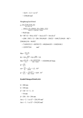 = (8,51 - 1) 3. ¼ π 122 
= 2548,08 mm2 
MenghitungGarisNetral 
C= 
퐴푠푐 .푑′ +퐴푠푡 .푑+퐴푐. ℎ/2 
퐴푠푐 +퐴푠푡 +퐴푐 
= 
1698 ,72 . 40 + 2548 ,08 . 310 + 70000 . 175/2 
1698 ,72 + 2548 ,08 + 70000 
= 94,05 mm 
Itr = bh3 /12 + bh (c- h/2)2 + Asc (c-d’)2 + Ast (d-c)2 
= (200 . 3503) / 12 + 200. 350 (94,05 – 350/2)2 + 1698,72 (94,05 – 40)2 + 
2548,08 (310 – 94.05)2 
= 714583333.3 + 458703175 + 4962644.855 + 118828188.3 
= 1297077341 mm4 
Mcr= 
푓푐푡 . 퐼푡푟 
ℎ −푐 
fct = 0,6 √푓푐′ = 0,6 √25 = 3,0 
Mcr= 
푓푐푡 . 퐼푡푟 
ℎ −푐 
= 
3,0 . 129 7077341 
350 − 94,05 
= 15203094.44 Nmm 
휑 = 
휀푐푡 
ℎ −푐 
εct= 
푓푐푡 
퐸푐 
= 
3 
25000 
= 1,2 . 10-4 
휑 = 
휀푐푡 
ℎ −푐 
= 
1,2 .10−4 
350 − 94,05 
= 4,69 . 10-7 
KondisiTulanganMulaiLeleh 
b = 200 mm 
h = 350 mm 
d’ = 40 + 8 + ½ . 12 
= 54 mm 
d = 350 – 54 = 296 mm 
Ast c = 2 . ¼ π.122 = 226,195 mm2 
Ast t = 3 . ¼ π.122 = 339,292 mm2 
 