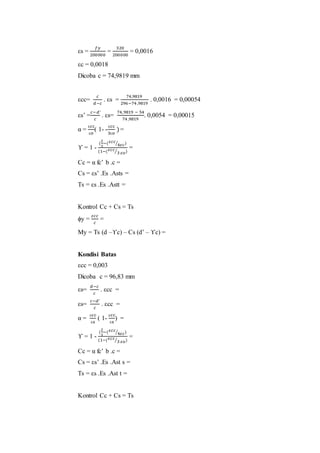 εs = 
푓푦 
200000 
= 
320 
200000 
= 0,0016 
εc = 0,0018 
Dicoba c = 74,9819 mm 
εcc= 
푐 
푑−푐 
. εs = 
74,9819 
296−74 ,9819 
. 0,0016 = 0,00054 
εs’ = 
푐−푑′ 
푐 
. εs= 
74,9819 − 54 
74 ,9819 
. 0,0054 = 0,00015 
α = 
εcc 
εo 
( 1- - 
εcc 
3εo 
) = 
ϒ = 1 - 
( 
2 
3 
−(휀푐푐 
⁄4휀푐) 
(1−(휀푐푐 
⁄3 휀표) 
= 
Cc = α fc’ b .c = 
Cs = εs’ .Es .Asts = 
Ts = εs .Es .Astt = 
Kontrol Cc + Cs = Ts 
ϕy = 
휀푐푐 
푐 
= 
My = Ts (d –ϒc) – Cs (d’ – ϒc) = 
Kondisi Batas 
εcc = 0,003 
Dicoba c = 96,83 mm 
εs= 
푑−푐 
푐 
. εcc = 
εs= 
푐−푑′ 
푐 
. εcc = 
α = 
εcc 
εs 
( 1- 
εcc 
εs 
) = 
ϒ = 1 - 
( 
2 
3 
−(휀푐푐 
⁄4휀푐) 
(1−(휀푐푐 
⁄3 휀표) 
= 
Cc = α fc’ b .c = 
Cs = εs’ .Es .Ast s = 
Ts = εs .Es .Ast t = 
Kontrol Cc + Cs = Ts 
 
