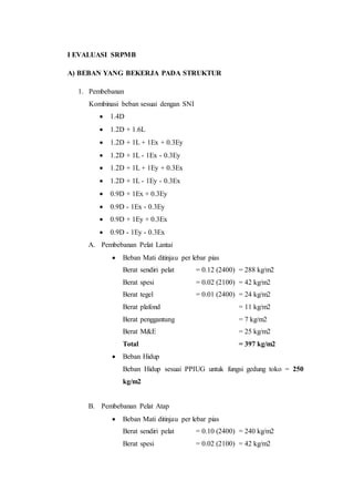 I EVALUASI SRPMB 
A) BEBAN YANG BEKERJA PADA STRUKTUR 
1. Pembebanan 
Kombinasi beban sesuai dengan SNI 
 1.4D 
 1.2D + 1.6L 
 1.2D + 1L + 1Ex + 0.3Ey 
 1.2D + 1L - 1Ex - 0.3Ey 
 1.2D + 1L + 1Ey + 0.3Ex 
 1.2D + 1L - 1Ey - 0.3Ex 
 0.9D + 1Ex + 0.3Ey 
 0.9D - 1Ex - 0.3Ey 
 0.9D + 1Ey + 0.3Ex 
 0.9D - 1Ey - 0.3Ex 
A. Pembebanan Pelat Lantai 
 Beban Mati ditinjau per lebar pias 
Berat sendiri pelat = 0.12 (2400) = 288 kg/m2 
Berat spesi = 0.02 (2100) = 42 kg/m2 
Berat tegel = 0.01 (2400) = 24 kg/m2 
Berat plafond = 11 kg/m2 
Berat penggantung = 7 kg/m2 
Berat M&E = 25 kg/m2 
Total = 397 kg/m2 
 Beban Hidup 
Beban Hidup sesuai PPIUG untuk fungsi gedung toko = 250 
kg/m2 
B. Pembebanan Pelat Atap 
 Beban Mati ditinjau per lebar pias 
Berat sendiri pelat = 0.10 (2400) = 240 kg/m2 
Berat spesi = 0.02 (2100) = 42 kg/m2 
 