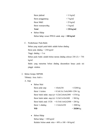 Berat plafond = 11 kg/m2 
Berat penggantung = 7 kg/m2 
Berat M&E = 25 kg/m2 
Berat waterproofing = 5 kg/m2 
Total = 330 kg/m2 
 Beban Hidup 
Beban hidup sesuai PPIUG untuk atap = 100 kg/m2 
C. Pembebanan Pada Balok 
Beban yang terjadi pada balok adalah beban dinding 
Berat jenis dinding = 250 kg/m3 
Tinggi dinding = 3 m 
Beban pada balok adalah beban merata dinding sebesar 250 (3) = 750 
kg/m2 
Balok yang menerima beban dinding diasumsikan hanya pada sisi 
pinggir struktur. 
2. Beban Gempa SRPMB 
Tributary Area Arah x 
A. Atap 
 Beban Mati 
Berat pelat atap = 10x4x330 =13200 kg 
Berat ½ kolom = 0.3x0.3x1.5x4x2400=1296 kg 
Berat balok induk atap (y)= 0.2x0.2x4x4x2400 =1536 kg 
Berat balok induk atap (x)= 0.2x0.2x10x2400 = 960 kg 
Berat balok anak 15/20 = 0.15x0.1x4x2x2400 = 288 kg 
Berat ½ dinding = 1.5x4x2x250 = 3000 kg 
WD = 20280 kg 
 Beban Hidup 
Beban hidup = 100 kg/m2 
Reduksi beban untuk toko = 80% x 100 = 80 kg/m2 
 