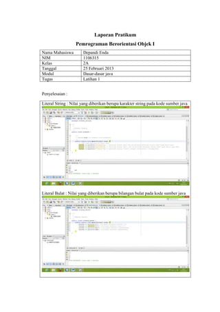 Laporan Pratikum
Pemrograman Berorientasi Objek I
Nama Mahasiswa
NIM
Kelas
Tanggal
Modul
Tugas

Depandi Enda
1106315
2A
25 Februari 2013
Dasar-dasar java
Latihan 1

Penyelesaian :
Literal String : Nilai yang diberikan berupa karakter string pada kode sumber java

Literal Bulat : Nilai yang diberikan berupa bilangan bulat pada kode sumber java

 
