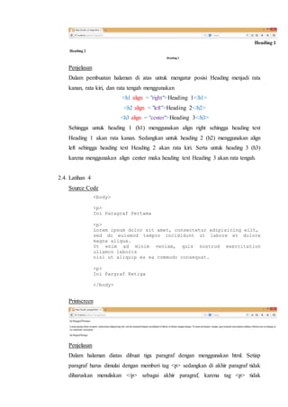Penjelasan
Dalam pembuatan halaman di atas untuk mengatur posisi Heading menjadi rata
kanan, rata kiri, dan rata tengah menggunakan
<h1 align = "right">Heading 1</h1>
<h2 align = "left">Heading 2</h2>
<h3 align = "center">Heading 3</h3>
Sehingga untuk heading 1 (h1) menggunakan align right sehingga heading text
Heading 1 akan rata kanan. Sedangkan untuk heading 2 (h2) menggunakan align
left sehingga heading text Heading 2 akan rata kiri. Serta untuk heading 3 (h3)
karena menggunakan align center maka heading text Heading 3 akan rata tengah.
2.4. Latihan 4
Source Code
<body>
<p>
Ini Paragraf Pertama
<p>
Lorem ipsum dolor sit amet, consectetur adipisicing elit,
sed do euismod tempor incididunt ut labore et dolore
magna aliqua.
Ut enim ad minim veniam, quis nostrud exercitation
ullamco laboris
nisi ut aliquip es ea commodo consequat.
<p>
Ini Pargraf Ketiga
</body>
Printscreen
Penjelasan
Dalam halaman diatas dibuat tiga paragraf dengan menggunakan html. Setiap
paragraf harus dimulai dengan memberi tag <p> sedangkan di akhir paragraf tidak
diharuskan menuliskan </p> sebagai akhir paragraf, karena tag <p> tidak
 