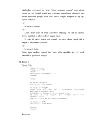 didefinisikan mempunyai tag akhir. Setiap pergantian paragraf harus dimulai
dengan tag <p> kembali seperti pada pembuatan paragraf pada halaman di atas.
Setiap pembuatan paragraf baru selalu diawali dengan menggunakan tag <p>
seperti berikut ini.
<p>
Ini paragraf pertama
<p>
Lorem ipsum dolor sit amet, consectetur adipisicing elit, sed do eiusmod
tempor incididunt ut labore et dolore magna aliqua.
Ut enim ad minim veniam, quis nostrud exercitation ullamco laboris nisi ut
aliquip ex ea commodo consequat.
<p>
Ini paragraf Ketiga
Setiap akan membuat paragraf baru maka selalu menuliskan tag <p> untuk
menandakan pembuatan paragraf.
2.5. Latihan 5
Source Code
<!DOCTYPE html>
<html lang="en">
<head>
<title>Demo Paragraf</title>
</head>
<body>
<p align="center">
Ini Pargraf rata tengah
<p align="justify">
Lorem ipsum dolor sit amet , consectetur adipisicing
elit,sed do eiusmod tempor
incididunt ut labore et dolore magna aliqua.
Ut enim ad minim veniam, quis nostrud exercitation
ullamco laboris
nisi ut aliquip ex ea commodo consequat.
<p align="right">
ini paragraf rata kanan
</body>
</html>
Printscreen
 