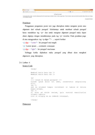 Penjelasan
Penggunaan pengaturan posisi text juga diterapkan dalam mengatur posisi atau
alignment dari sebuah paragraf. Sebelumnya untuk membuat sebuah paragraf
harus menuliskan tag <p> dan untuk mengatur alignment paragraf maka dapat
diatur alignnya dengan menuliskannya pada tag <p> tersebut. Pada penulisan page
di atas menggunakan tag <p align=””> ... seperti berikut
<p align = "center"> Ini paragraf rata tengah
<p> Lorem ipsum ... commodo consequat.
<p align = "right"> Ini paragraf rata kanan
Sehingga ketika dijalankan maka paragraf yang dibuat akan mengikuti
alignment yang diterapkan.
2.6. Latihan 6
Source Code
<body>
Membuat baris baru <br />
Membuat baris baru <br />
<p>
<!-- break di dalam paragraf -->
Loream ipsum dolor sit amet, consectetur adipisicing
elit,
<br />
sed do eiusmod tempor incididunt ut labore et dolore
magna aliqua.
<br />
ut enim ad minim veniam, quis nostrud exercitation
ullamco laboris
nisi ut aliquip ex ea commodo consequat.
</body>
Printscreen
 