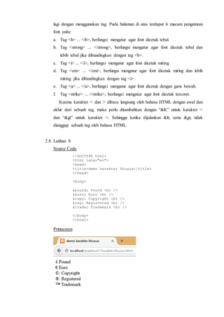 lagi dengan menggunakan tag. Pada halaman di atas terdapat 6 macam pengaturan
font yaitu:
a. Tag <b> ... </b>, berfungsi mengatur agar font dicetak tebal.
b. Tag <strong> ... </strong>, berfungsi mengatur agar font dicetak tebal dan
lebih tebal jika dibandingkan dengan tag <b>.
c. Tag <i> ... </i>, berfungsi mengatur agar font dicetak miring.
d. Tag <em> ... </em>, berfungsi mengatur agar font dicetak miring dan lebih
miring jika dibandingkan dengan tag <i>.
e. Tag <u> ... </u>, berfungsi mengatur agar font dicetak dengan garis bawah.
f. Tag <strike> ... </strike>, berfungsi mengatur agar font dicetak tercoret.
Karena karakter < dan > dibaca langsung oleh bahasa HTML dengan awal dan
akhir dari sebuah tag, maka perlu ditambahkan dengan “<” untuk karakter <
dan “&gt” untuk karakter >. Sehingga ketika dijalankan < serta > tidak
dianggap sebuah tag oleh bahasa HTML.
2.8. Latihan 8
Source Code
<!DOCTYPE html>
<html lang="en">
<head>
<title>demo karakter khusus</title>
</head>
<body>
&pound; Pound <br />
&euro; Euro <br />
&copy: Copyright <br />
&reg: Registered <br />
&trade; Trademark <br />
</body>
</html>
Printscreen
 