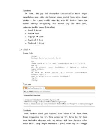 Penjelasan
Di HTML, kita juga bisa menampilkan karakter-karakter khusus dengan
memanfaatkan nama entitas dari karakter khusus tersebut. Sama halnya dengan
karakter < dan > yang memiliki entitas > serta <, karakter khusus juga
memiliki entitasnya masing-masing. Pada halaman yang telah dibuat diatas,
entitas dari karakter khusus di atas adalah:
a. Pound  &pound
b. Euro  &euro
c. Copyright  &copy
d. Registered  &reg
e. Trademark  &trade
2.9. Latihan 9
Source Code
<body>
Membuat Garis horizontal <hr />
<p>
Lorem ipsum dolor sit amet, consectetur adipisicing elit,
<br />
sed do eiusmod tempor incididunt ut labore et dolore
magna aliqua.
<br />
ut enim ad minim veniam, quis nostrud exercitation
ullamco laboris
nisi ut aliquip ex ea commodo consequat.
<hr />
</body>
Printscreen
Penjelasan
Untuk membuat sebuah garis horizontal dalam bahasa HTML dapat dibuat
dengan menggunakan tag <hr>. Sama dengan tag <br>, karena tag <hr> tidak
harus didefinisikan elemennya maka tag akhirnya tidak harus disertakan dalam
bahasa HTML cukup dengan memberikan / (slash) setelah tag <hr> sehingga
 