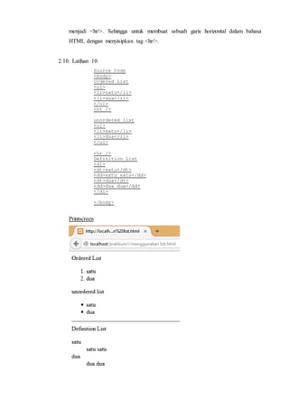 menjadi <hr/>. Sehingga untuk membuat sebuah garis horizontal dalam bahasa
HTML dengan menyisipkan tag <hr/>.
2.10. Latihan 10
Source Code
<body>
Ordered List
<ol>
<li>satu</li>
<li>dua</li>
</ol>
<ht />
unordered list
<ul>
<li>satu</li>
<li>dua</li>
</ul>
<hr />
Definition List
<dl>
<dt>satu</dt>
<dd>satu satu</dd>
<dt>dua</dt>
<dd>dua dua</dd>
</dl>
</body>
Printscreen
 