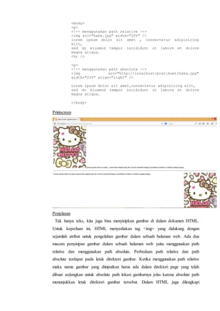 <body>
<p>
<!-- menggunakan path relative -->
<img src="haha.jpg" width="20%" />
lorem ipsum dolor sit amet , consectetur adipisicing
elit,
sed do eiusmod tempor incididunt ut labore et dolore
magna aliqua.
<hr />
<p>
<!-- menggunakan path absolute -->
<img src="http://localhost/pratikum1/haha.jpg"
width="20%" align="right" />
Lorem ipsum dolor sit amet,consectetur adipisicing elit,
sed do eiusmod tempor incididunt ut labore et dolore
magna aliqua.
</body>
Printscreen
Penjelasan
Tak hanya teks, kita juga bisa menyisipkan gambar di dalam dokumen HTML.
Untuk keperluan ini, HTML menyediakan tag <img> yang didukung dengan
sejumlah atribut untuk pengolahan gambar dalam sebuah halaman web. Ada dua
macam penyisipan gambar dalam sebuah halaman web yaitu menggunakan path
relative dan menggunakan path absolute. Perbedaan path relative dan path
absolute terdapat pada letak direktori gambar. Ketika menggunakan path relative
maka nama gambar yang diinputkan harus ada dalam direktori page yang telah
dibuat sedangkan untuk absolute path lokasi gambarnya jelas karena absolute path
menunjukkan letak direktori gambar tersebut. Dalam HTML juga dilengkapi
 