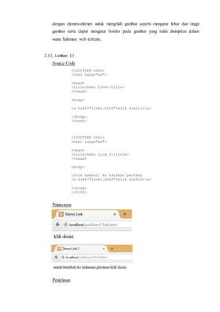 dengan elemen-elemen untuk mengolah gambar seperti mengatur lebar dan tinggi
gambar serta dapat mengatur border pada gambar yang telah disisipkan dalam
suatu halaman web tertentu.
2.13. Latihan 13
Source Code
<!DOCTYPE html>
<html lang="en">
<head>
<title>Demo Link</title>
</head>
<body>
<a href-"link2.html">klik disini</a>
</body>
</html>
<!DOCTYPE html>
<html lang="en">
<head>
<title>Demo Link 2</title>
</head>
<body>
untuk kembali ke halaman pertama
<a href-"linkl.html">klik disini</a>
</body>
</html>
Printscreen
Penjelasan
 