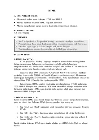 HTML
A. KOMPETENSI DASAR
Memahami struktur dasar dokumen HTML dan HTML5
Mampu membuat dokumen HTML yang baik dan benar.
Mampu memanfaatkan elemen-elemen dasar untuk menampilkan informasi.
B. ALOKASI WAKTU
4 JS (4 x 50 menit)
C. PETUNJUK
D. DASAR TEORI
1. HTML dan XHTML
HTML (HyperText Markup Language) merupakan sebuah bahasa markup, bukan
bahasa pemrograman. Bahasa markup (Indonesia: markah) adalah bahasa yang
mengombinasikan teks dan informasi tambahan mengenai teks tersebut. HTML merupakan
dokumen standar yang digunakan untuk mendesain halaman web.
Pada awal tahun 2000, konsorsium W3C (World Wide Web Consortium) membuat
perubahan besar melalui XHTML (eXtensible Hypertext Markup Language). Ide dasarnya,
dalam upaya meningkatkan kompatibilitas dokumen HTML, W3C menambahkan struktur dan
ekstensibilitas XML (eXtensible Markup Language) ke HTML.
Perkembangan HTML semakin pesat seiring diperkenalkannya HTML5 pada tahun
2009.HTML5 dibangun oleh konsorsium W3C untuk dimasukkan sebagai perubahan besar
berikutnya pada standar HTML. Atas dasar ini, maka penting sekali untuk mengenal dan
memahami HTML5 dengan baik.
2. Struktur Dokumen HTML
Setiap dokumen HTML harus diawali dengan tag <html>dan diakhiri dengan komplemennya,
yakni tag</html> tag. Dokumen HTML juga menyertakan tiga pasang tag.
 Tag <head> dan </head>: digunakan untuk menyatakan informasi mengenai dokumen
HTML.
 Tag <title> dan </title>: digunakan untuk menambahkan title di title bar browser.
 Tag <body> dan </body>: digunakan untuk melingkupi semua teks yang terdapat di
halaman HTML.
Bentuk struktur dokumen HTML yang standar sebelum versi HTML5 diperlihatkan sebagai
berikut:
 