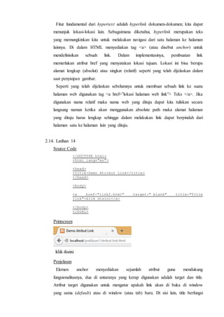 Fitur fundamental dari hypertext adalah hyperlink dokumen-dokumen; kita dapat
menunjuk lokasi-lokasi lain. Sebagaimana diketahui, hyperlink merupakan teks
yang memungkinkan kita untuk melakukan navigasi dari satu halaman ke halaman
lainnya. Di dalam HTML menyediakan tag <a> (atau disebut anchor) untuk
mendefinisikan sebuah link. Dalam implementasinya, pembuatan link
memerlukan atribut href yang menyatakan lokasi tujuan. Lokasi ini bisa berupa
alamat lengkap (absolut) atau singkat (relatif) seperti yang telah dijelaskan dalam
saat penyisipan gambar.
Seperti yang telah dijelaskan sebelumnya untuk membuat sebuah link ke suatu
halaman web digunakan tag <a href=”lokasi halaman web link”> Teks </a>. Jika
digunakan nama relatif maka nama web yang dituju dapat kita tuliskan secara
langsung namun ketika akan menggunakan absolute path maka alamat halaman
yang dituju harus lengkap sehingga dalam melakukan link dapat berpindah dari
halaman satu ke halaman lain yang dituju.
2.14. Latihan 14
Source Code
<!DOCTYPE html>
<html lang="en">
<head>
<title>Demo Atribut Link</title>
</head>
<body>
<a href-"link2.html" target-"_blank" title-"Title
link">klik disini</a>
</body>
</html>
Printscreen
Penjelasan
Elemen anchor menyediakan sejumlah atribut guna mendukung
fungsionalitasnya, dua di antaranya yang kerap digunakan adalah target dan title.
Atribut target digunakan untuk mengatur apakah link akan di buka di window
yang sama (default) atau di window (atau tab) baru. Di sisi lain, title berfungsi
 