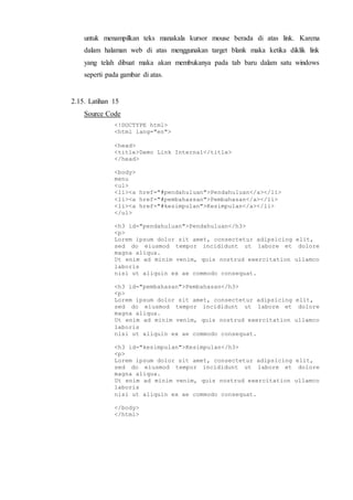 untuk menampilkan teks manakala kursor mouse berada di atas link. Karena
dalam halaman web di atas menggunakan target blank maka ketika diklik link
yang telah dibuat maka akan membukanya pada tab baru dalam satu windows
seperti pada gambar di atas.
2.15. Latihan 15
Source Code
<!DOCTYPE html>
<html lang="en">
<head>
<title>Demo Link Internal</title>
</head>
<body>
menu
<ul>
<li><a href="#pendahuluan">Pendahuluan</a></li>
<li><a href="#pembahassan">Pembahasan</a></li>
<li><a href="#kesimpulan">Kesimpulan</a></li>
</ul>
<h3 id="pendahuluan">Pendahuluan</h3>
<p>
Lorem ipsum dolor sit amet, consectetur adipsicing elit,
sed do eiusmod tempor incididunt ut labore et dolore
magna aliqua.
Ut enim ad minim venim, quis nostrud exercitation ullamco
laboris
nisi ut aliquin ex ae commodo consequat.
<h3 id="pembahasan">Pembahasan</h3>
<p>
Lorem ipsum dolor sit amet, consectetur adipsicing elit,
sed do eiusmod tempor incididunt ut labore et dolore
magna aliqua.
Ut enim ad minim venim, quis nostrud exercitation ullamco
laboris
nisi ut aliquin ex ae commodo consequat.
<h3 id="kesimpulan">Kesimpulan</h3>
<p>
Lorem ipsum dolor sit amet, consectetur adipsicing elit,
sed do eiusmod tempor incididunt ut labore et dolore
magna aliqua.
Ut enim ad minim venim, quis nostrud exercitation ullamco
laboris
nisi ut aliquin ex ae commodo consequat.
</body>
</html>
 