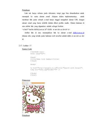 Penjelasan
Link tak hanya sebatas pada dokumen, tetapi juga bisa dimanfaatkan untuk
menunjuk ke suatu alamat email. Adapun dalam implementasinya, untuk
membuat link pada sebuah e-mail hanya tinggal mengubah alamat URL dengan
alamat email yang harus terlebih dahulu diberi prefiks mailto. Dalam halaman di
atas atribut link yang digunakan adalah sebagai berikut:
<a href="mailto:didik@um.ac.id">didik at um dot ac dot id</a>
Atribut link di atas menunjukkan link ke alamat e-mail didik@um.ac.id
dimana teks yang tertulis pada halaman web tersebut adalah didik at um dot ac dot
id.
2.17. Latihan 17
Source Code
<!DOCTYPE html>
<html lang="en">
<head>
<title>Demo Link Gambar</title>
</head>
<body>
<a href="http://google.co.id"title-"Search with Googlr">
<img src="haha.jpg"border="0" />
</body>
</html>
Printscreen
Penjelasan
 