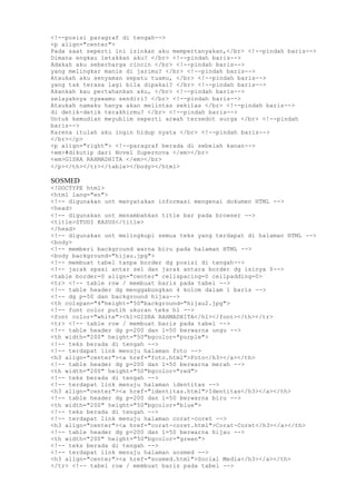 <!--posisi paragraf di tengah-->
<p align="center">
Pada saat seperti ini izinkan aku mempertanyakan,</br> <!--pindah baris-->
Dimana engkau letakkan aku? </br> <!--pindah baris-->
Adakah aku seberharga cincin </br> <!--pindah baris-->
yang melingkar manis di jarimu? </br> <!--pindah baris-->
Ataukah aku senyaman sepatu tuamu, </br> <!--pindah baris-->
yang tak terasa lagi bila dipakai? </br> <!--pindah baris-->
Akankah kau pertahankan aku, </br> <!--pindah baris-->
selayaknya nyawamu sendiri? </br> <!--pindah baris-->
Ataukah namaku hanya akan melintas sekilas </br> <!--pindah baris-->
di detik-detik terakhirmu? </br> <!--pindah baris-->
Untuk kemudian meyublim seperti arwah tersedot surga </br> <!--pindah
baris-->
Karena itulah aku ingin hidup nyata </br> <!--pindah baris-->
</br></p>
<p align="right"> <!--paragraf berada di sebelah kanan-->
<em>#dikutip dari Novel Supernova </em></br>
<em>GISRA RAHMADHITA </em></br>
</p></th></tr></table></body></html>
SOSMED
<!DOCTYPE html>
<html lang="en">
<!-- digunakan unt menyatakan informasi mengenai dokumen HTML -->
<head>
<!-- digunakan unt menambahkan title bar pada browser -->
<title>STUDI KASUS</title>
</head>
<!-- digunakan unt melingkupi semua teks yang terdapat di halaman HTML -->
<body>
<!-- memberi background warna biru pada halaman HTML -->
<body background="hijau.jpg">
<!-- membuat tabel tanpa border dg posisi di tengah-->
<!-- jarak spasi antar sel dan jarak antara border dg isinya 0-->
<table border=0 align="center" cellspacing=0 cellpadding=0>
<tr> <!-- table row / membuat baris pada tabel -->
<!-- table header dg menggabungkan 4 kolom dalam 1 baris -->
<!-- dg p=50 dan background hijau-->
<th colspan="4"height="50"background="hijau2.jpg">
<!-- font color putih ukuran teks h1 -->
<font color="white"><h1>GISRA RAHMADHITA</h1></font></th></tr>
<tr> <!-- table row / membuat baris pada tabel -->
<!-- table header dg p=200 dan l=50 berwarna ungu -->
<th width="200" height="50"bgcolor="purple">
<!-- teks berada di tengah -->
<!-- terdapat link menuju halaman foto -->
<h3 align="center"><a href="foto.html">Foto</h3></a></th>
<!-- table header dg p=200 dan l=50 berwarna merah -->
<th width="200" height="50"bgcolor="red">
<!-- teks berada di tengah -->
<!-- terdapat link menuju halaman identitas -->
<h3 align="center"><a href="identitas.html">Identitas</h3></a></th>
<!-- table header dg p=200 dan l=50 berwarna biru -->
<th width="200" height="50"bgcolor="blue">
<!-- teks berada di tengah -->
<!-- terdapat link menuju halaman corat-coret -->
<h3 align="center"><a href="corat-coret.html">Corat-Coret</h3></a></th>
<!-- table header dg p=200 dan l=50 berwarna hijau -->
<th width="200" height="50"bgcolor="green">
<!-- teks berada di tengah -->
<!-- terdapat link menuju halaman sosmed -->
<h3 align="center"><a href="sosmed.html">Social Media</h3></a></th>
</tr> <!-- tabel row / membuat baris pada tabel -->
 
