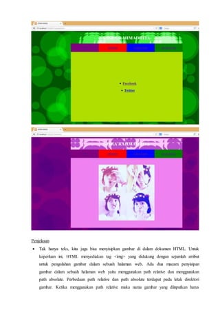 Penjelasan
 Tak hanya teks, kita juga bisa menyisipkan gambar di dalam dokumen HTML. Untuk
keperluan ini, HTML menyediakan tag <img> yang didukung dengan sejumlah atribut
untuk pengolahan gambar dalam sebuah halaman web. Ada dua macam penyisipan
gambar dalam sebuah halaman web yaitu menggunakan path relative dan menggunakan
path absolute. Perbedaan path relative dan path absolute terdapat pada letak direktori
gambar. Ketika menggunakan path relative maka nama gambar yang diinputkan harus
 