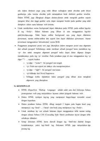 ada dalam direktori page yang telah dibuat sedangkan untuk absolute path lokasi
gambarnya jelas karena absolute path menunjukkan letak direktori gambar tersebut.
Dalam HTML juga dilengkapi dengan elemen-elemen untuk mengolah gambar seperti
mengatur lebar dan tinggi gambar serta dapat mengatur border pada gambar yang telah
disisipkan dalam suatu halaman web tertentu.
 Untuk memberikan warna background dapat dilakukan pada HTML pada atribut bgcolor
di tag <body>. Dalam halaman yang dibuat di atas menggunakan bgcolor
pink,biru,hijau,ungu. Tidak hanya atribut background saja yang dapat dilakukan
pewarnaan, namun atribut-atribut lain seperti font dapat dilakukan pewarnaan. Aturan
pewarnaan menggunakan heksadesimal warna RGB.
 Penggunaan pengaturan posisi text juga diterapkan dalam mengatur posisi atau alignment
dari sebuah paragraf. Sebelumnya untuk membuat sebuah paragraf harus menuliskan tag
<p> dan untuk mengatur alignment paragraf maka dapat diatur alignnya dengan
menuliskannya pada tag <p> tersebut. Pada penulisan page di atas menggunakan tag <p
align=””> ... seperti berikut
o <p align = "center"> Ini paragraf rata tengah
o <p> Pada saat seperti ini izinkan aku mempertanyakan.
o <p align = "right"> Ini paragraf rata kanan
o <p>#dikutip dari Novel Supernova
o Sehingga ketika dijalankan maka paragraf yang dibuat akan mengikuti
alignment yang diterapkan.
G. KESIMPULAN
 HTML (HyperText Markup Language) adalah salah satu dari beberapa bahasa
pemrograman web yang menyediakan layanan dalam pengedit halaman web.
 Dalam HTML terdapat tag-tag yang mempunyai fungsi-fungsi tersendiri sesuai
dengan keperluan.
 Dalam penulisan bahasa HTML dibagi menjadi 2 bagian yaitu bagian head yang
mempunyai tag <head> ... </head> dan body yang mempunyai tag </body>.
 Untuk membuat lay out sebuah halaman dapat menggunakan table namun seiring
dengan adanya bahasa CSS (Cascading Style Sheet) pembuatan layout dengan table
sebaiknya dihindari.
 Setiap dokumen HTML harus diawali dengan tag <html>dan diakhiri dengan
komplemennya, yakni tag</html> tag. Dokumen HTML juga menyertakan tiga
pasang tag.
 