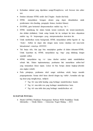  Kebutuhan minimal yang diperlukan xampp/WampServer, web browser dan editor
text
 Struktur dokumen HTML terdiri dari 2 bagian : header dan body
 HTML menyediakan beragam elemen yang dapat dimanfaatkan untuk
pemformatan teks (heading, paragraph, fontase, karakter khusus)
 Di HTML, garis horizontal direpresentasikan melalui tag <hr />.
 HTML mendukung list dalam bentuk terurut (ordered), tak terurut (unordered),
dan definisi (definition). Untuk setiap bentuk list ini, terdapat list item—dinyatakan
melalui tag <li> berpasangan—yang merepresentasikan item-item list.
 Untuk memberikan warna background, HTML menyediakan atribut bgcolor di tag
<body>. Atribut ini dapat diisi dengan nama warna—misalnya red—atau kode
heksadesimal—misalnya #FFFFFF.
 Tak hanya teks, kita juga bisa menyisipkan gambar di dalam dokumen HTML.
Untuk keperluan ini, HTML menyediakan tag <img> yang didukung dengan
sejumlah atribut.
 HTML menyediakan tag <a> (atau disebut anchor) untuk mendefinisikan
sebuah link. Dalam implementasinya, pembuatan link memerlukan atribut href
yang menyatakan lokasi tujuan. Lokasi ini bisa berupa alamat lengkap (absolut)
atau singkat (relatif).
 Pada prinsipnya, pembuatan tabel sangat sederhana sekali, hanya masalah
pengorganisasian. Semua tabel harus diawali dengan tag <table>, kemudian ada tiga
tag dasar yang mengikutinya, meliputi:
 Tag <th> atau table heading yang berfungsi mendefinisikan header.
 Tag <tr> atau table row yang berfungsi mendefinisikan baris.
 Tag <td> atau table data yang berfungsi mendefinisikan sel.
H. DAFTAR PUSTAKA
 Modul I (HTML) Praktikum Pemrograman Berbasis WEB. Pendidikan Teknik
Informatika — Teknik Elektro — Universitas Negeri Malang — 2015.
 