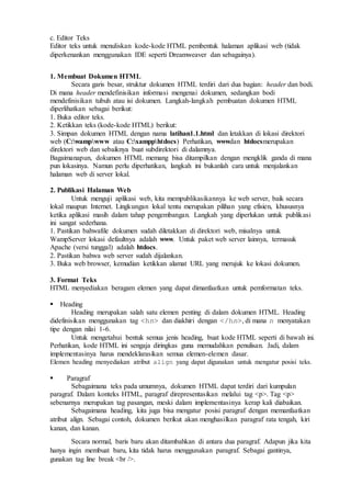 c. Editor Teks
Editor teks untuk menuliskan kode-kode HTML pembentuk halaman aplikasi web (tidak
diperkenankan menggunakan IDE seperti Dreamweaver dan sebagainya).
1. Membuat Dokumen HTML
Secara garis besar, struktur dokumen HTML terdiri dari dua bagian: header dan bodi.
Di mana header mendefinisikan informasi mengenai dokumen, sedangkan bodi
mendefinisikan tubuh atau isi dokumen. Langkah-langkah pembuatan dokumen HTML
diperlihatkan sebagai berikut:
1. Buka editor teks.
2. Ketikkan teks (kode-kode HTML) berikut:
3. Simpan dokumen HTML dengan nama latihan1.1.html dan letakkan di lokasi direktori
web (C:wampwww atau C:xampphtdocs) Perhatikan, wwwdan htdocsmerupakan
direktori web dan sebaiknya buat subdirektori di dalamnya.
Bagaimanapun, dokumen HTML memang bisa ditampilkan dengan mengklik ganda di mana
pun lokasinya. Namun perlu diperhatikan, langkah ini bukanlah cara untuk menjalankan
halaman web di server lokal.
2. Publikasi Halaman Web
Untuk menguji aplikasi web, kita mempublikasikannya ke web server, baik secara
lokal maupun Internet. Lingkungan lokal tentu merupakan pilihan yang efisien, khususnya
ketika aplikasi masih dalam tahap pengembangan. Langkah yang diperlukan untuk publikasi
ini sangat sederhana.
1. Pastikan bahwafile dokumen sudah diletakkan di direktori web, misalnya untuk
WampServer lokasi defaultnya adalah www. Untuk paket web server lainnya, termasuk
Apache (versi tunggal) adalah htdocs.
2. Pastikan bahwa web server sudah dijalankan.
3. Buka web browser, kemudian ketikkan alamat URL yang merujuk ke lokasi dokumen.
3. Format Teks
HTML menyediakan beragam elemen yang dapat dimanfaatkan untuk pemformatan teks.
Heading
Heading merupakan salah satu elemen penting di dalam dokumen HTML. Heading
didefinisikan menggunakan tag <hn> dan diakhiri dengan </hn>, di mana n menyatakan
tipe dengan nilai 1-6.
Untuk mengetahui bentuk semua jenis heading, buat kode HTML seperti di bawah ini.
Perhatikan, kode HTML ini sengaja diringkas guna memudahkan penulisan. Jadi, dalam
implementasinya harus mendeklarasikan semua elemen-elemen dasar.
Elemen heading menyediakan atribut align yang dapat digunakan untuk mengatur posisi teks.

 Paragraf
Sebagaimana teks pada umumnya, dokumen HTML dapat terdiri dari kumpulan
paragraf. Dalam konteks HTML, paragraf direpresentasikan melalui tag <p>. Tag <p>
sebenarnya merupakan tag pasangan, meski dalam implementasinya kerap kali diabaikan.
Sebagaimana heading, kita juga bisa mengatur posisi paragraf dengan memanfaatkan
atribut align. Sebagai contoh, dokumen berikut akan menghasilkan paragraf rata tengah, kiri
kanan, dan kanan.
Secara normal, baris baru akan ditambahkan di antara dua paragraf. Adapun jika kita
hanya ingin membuat baru, kita tidak harus menggunakan paragraf. Sebagai gantinya,
gunakan tag line break <br />.
 