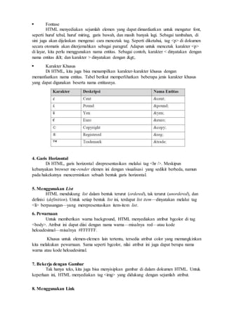 Fontase
HTML menyediakan sejumlah elemen yang dapat dimanfaatkan untuk mengatur font,
seperti huruf tebal, huruf miring, garis bawah, dan masih banyak lagi. Sebagai tambahan, di
sini juga akan dijelaskan mengenai cara mencetak tag. Seperti diketahui, tag <p> di dokumen
secara otomatis akan diterjemahkan sebagai paragraf. Adapun untuk mencetak karakter <p>
di layar, kita perlu menggunakan nama entitas. Sebagai contoh, karakter < dinyatakan dengan
nama entitas < dan karakter > dinyatakan dengan >.
 Karakter Khusus
Di HTML, kita juga bisa menampilkan karakter-karakter khusus dengan
memanfaatkan nama entitas. Tabel berikut memperlihatkan beberapa jenis karakter khusus
yang dapat digunakan beserta nama entitasnya.
4. Garis Horizontal
Di HTML, garis horizontal direpresentasikan melalui tag <hr />. Meskipun
kebanyakan browser me-render elemen ini dengan visualisasi yang sedikit berbeda, namun
pada hakekatnya mencerminkan sebuah bentuk garis horizontal.
5. Menggunakan List
HTML mendukung list dalam bentuk terurut (ordered), tak terurut (unordered), dan
definisi (definition). Untuk setiap bentuk list ini, terdapat list item—dinyatakan melalui tag
<li> berpasangan—yang merepresentasikan item-item list.
6. Pewarnaan
Untuk memberikan warna background, HTML menyediakan atribut bgcolor di tag
<body>. Atribut ini dapat diisi dengan nama warna—misalnya red—atau kode
heksadesimal—misalnya #FFFFFF.
Khusus untuk elemen-elemen lain tertentu, tersedia atribut color yang memungkinkan
kita melakukan pewarnaan. Sama seperti bgcolor, nilai atribut ini juga dapat berupa nama
warna atau kode heksadesimal.
7. Bekerja dengan Gambar
Tak hanya teks, kita juga bisa menyisipkan gambar di dalam dokumen HTML. Untuk
keperluan ini, HTML menyediakan tag <img> yang didukung dengan sejumlah atribut.
8. Menggunakan Link
 
