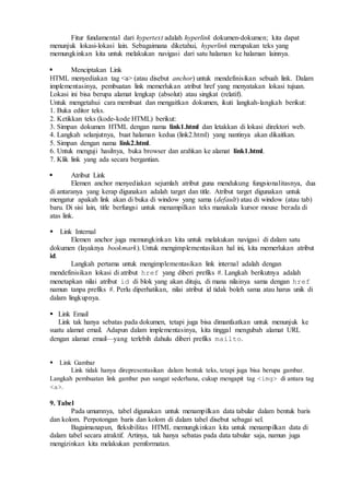 Fitur fundamental dari hypertext adalah hyperlink dokumen-dokumen; kita dapat
menunjuk lokasi-lokasi lain. Sebagaimana diketahui, hyperlink merupakan teks yang
memungkinkan kita untuk melakukan navigasi dari satu halaman ke halaman lainnya.
 Menciptakan Link
HTML menyediakan tag <a> (atau disebut anchor) untuk mendefinisikan sebuah link. Dalam
implementasinya, pembuatan link memerlukan atribut href yang menyatakan lokasi tujuan.
Lokasi ini bisa berupa alamat lengkap (absolut) atau singkat (relatif).
Untuk mengetahui cara membuat dan mengaitkan dokumen, ikuti langkah-langkah berikut:
1. Buka editor teks.
2. Ketikkan teks (kode-kode HTML) berikut:
3. Simpan dokumen HTML dengan nama link1.html dan letakkan di lokasi direktori web.
4. Langkah selanjutnya, buat halaman kedua (link2.html) yang nantinya akan dikaitkan.
5. Simpan dengan nama link2.html.
6. Untuk menguji hasilnya, buka browser dan arahkan ke alamat link1.html.
7. Klik link yang ada secara bergantian.

 Atribut Link
Elemen anchor menyediakan sejumlah atribut guna mendukung fungsionalitasnya, dua
di antaranya yang kerap digunakan adalah target dan title. Atribut target digunakan untuk
mengatur apakah link akan di buka di window yang sama (default) atau di window (atau tab)
baru. Di sisi lain, title berfungsi untuk menampilkan teks manakala kursor mouse berada di
atas link.

Link Internal
Elemen anchor juga memungkinkan kita untuk melakukan navigasi di dalam satu
dokumen (layaknya bookmark). Untuk mengimplementasikan hal ini, kita memerlukan atribut
id.
Langkah pertama untuk mengimplementasikan link internal adalah dengan
mendefinisikan lokasi di atribut href yang diberi prefiks #. Langkah berikutnya adalah
menetapkan nilai atribut id di blok yang akan dituju, di mana nilainya sama dengan href
namun tanpa prefiks #. Perlu diperhatikan, nilai atribut id tidak boleh sama atau harus unik di
dalam lingkupnya.
 Link Email
Link tak hanya sebatas pada dokumen, tetapi juga bisa dimanfaatkan untuk menunjuk ke
suatu alamat email. Adapun dalam implementasinya, kita tinggal mengubah alamat URL
dengan alamat email—yang terlebih dahulu diberi prefiks mailto.

Link Gambar
Link tidak hanya direpresentasikan dalam bentuk teks, tetapi juga bisa berupa gambar.
Langkah pembuatan link gambar pun sangat sederhana, cukup mengapit tag <img> di antara tag
<a>.
9. Tabel
Pada umumnya, tabel digunakan untuk menampilkan data tabular dalam bentuk baris
dan kolom. Perpotongan baris dan kolom di dalam tabel disebut sebagai sel.
Bagaimanapun, fleksibilitas HTML memungkinkan kita untuk menampilkan data di
dalam tabel secara atraktif. Artinya, tak hanya sebatas pada data tabular saja, namun juga
mengizinkan kita melakukan pemformatan.
 