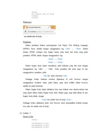 <body>
ini adalah teks di body
</body>
</html>
Printscreen
Penjelasan
Dalam penulisan bahasa pemrograman web Hyper Text Markup Language
(HTML) harus dimulai dengan menggunakan tag <html> .... </html>. Dalam
bahasa HTML terdapat dua bagian utama yaitu head dan body yang pada
penulisan HTML ditulis dengan menggunakan tag
<head> .... </head>
<body> .... </body>
Dalam bagian head dapat menuliskan judul halaman yang kita buat dengan
menggunakan tag <title> .... </title>. Pada penulisan title pada page di atas
menggunakan penulisan judul
<title>Ini judul dokumen</title>
Sehingga ketika halaman tersebut dijalankan di web browser dengan
menggunakan localhost maka judul halam yang akan terlihat dalam browser
adalah Ini judul dokumen.
Dalam bagian body dapat dituliskan kata atau kalimat atau elemen-elemen lain
yang dapat dibuat dalam bagian body html. Dalam page yang telah dibuat di atas
bagian body ditulis dengan
<body>Ini adalah teks di body</body>
Sehingga ketika dijalankan pada web browser akan menampilkan kalimat berupa
text yaitu Ini adalah teks di body.
2.2. Latihan 2
Source Code
<body>
<h1>Heading 1</h1>
<h2>Heading 2</h2>
<h3>Heading 3</h3>
 