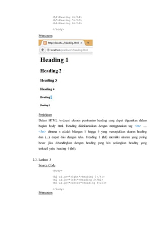 <h4>Heading 4</h4>
<h5>Heading 5</h5>
<h6>Heading 6</h6>
</body>
Printscreen
Penjelasan
Dalam HTML terdapat elemen pembuatan heading yang dapat digunakan dalam
bagian body html. Heading dideklarasikan dengan menggunakan tag <hn> ....
</hn> dimana n adalah bilangan 1 hingga 6 yang menunjukkan ukuran heading
dan (...) dapat diisi dengan teks. Heading 1 (h1) memiliki ukuran yang paling
besar jika dibandingkan dengan heading yang lain sedangkan heading yang
terkecil yaitu heading 6 (h6).
2.3. Latihan 3
Source Code
<body>
<h1 align="right">Heading 1</h1>
<h2 align="left">Heading 2</h2>
<h3 align="center">Heading 3</h3>
</body>
Printscreen
 