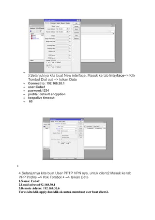 •
3.Selanjutnya kita buat New interface. Masuk ke tab Interface--> Klik
Tombol Dial out --> Isikan Data
• Connect to: 192.168.20.1
• user:Coba1
• pasword:1234
• profile: default encyption
• keepalive timeout:
• 60
•
4.Selanjutnya kita buat User PPTP VPN nya. untuk cilent2 Masuk ke tab
PPP Profile --> Klik Tombol + --> Isikan Data
1.Nama: Coba2
2.Local adress:192.168.30.1
3.Remote Adress: 192.168.30.6
Terus kita klik apply dan klik ok untuk membuat user buat client2.
 
