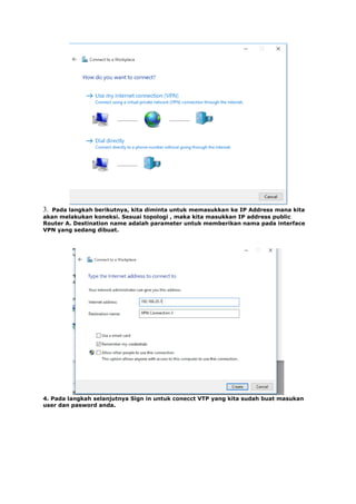 3. Pada langkah berikutnya, kita diminta untuk memasukkan ke IP Address mana kita
akan melakukan koneksi. Sesuai topologi , maka kita masukkan IP address public
Router A. Destination name adalah parameter untuk memberikan nama pada interface
VPN yang sedang dibuat.
4. Pada langkah selanjutnya Sign in untuk conecct VTP yang kita sudah buat masukan
user dan pasword anda.
 