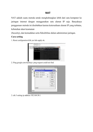 NAT
NAT adalah suatu metoda untuk menghubungkan lebih dari satu komputer ke
jaringan internet dengan menggunakan satu alamat IP saja. Banyaknya
penggunaan metoda ini disebabkan karena ketersediaan alamat IP yang terbatas,
kebutuhan akan keamanan
(Security), dan kemudahan serta fleksibilitas dalam administrasi jaringan.
Cara setting
1. Reset configuration klik yes lalu apply ok.
2. Ping google.com hasilnya ping request could not find
3. eth 3 setting ip address 192.168.30.1
 