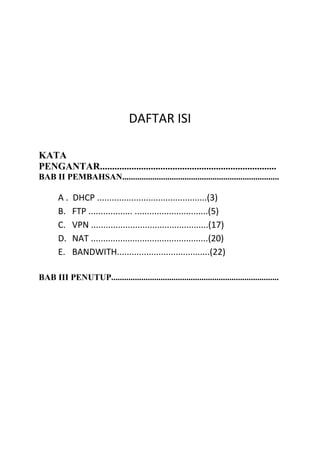 DAFTAR ISI
KATA
PENGANTAR.........................................................................
BAB II PEMBAHSAN.........................................................................
A . DHCP .............................................(3)
B. FTP .................. ..............................(5)
C. VPN ................................................(17)
D. NAT ................................................(20)
E. BANDWITH......................................(22)
BAB III PENUTUP..............................................................................
 