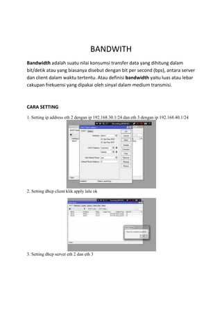 BANDWITH
Bandwidth adalah suatu nilai konsumsi transfer data yang dihitung dalam
bit/detik atau yang biasanya disebut dengan bit per second (bps), antara server
dan client dalam waktu tertentu. Atau definisi bandwidth yaitu luas atau lebar
cakupan frekuensi yang dipakai oleh sinyal dalam medium transmisi.
CARA SETTING
1. Setting ip address eth 2 dengan ip 192.168.30.1/24 dan eth 3 dengan ip 192.168.40.1/24
2. Setting dhcp client klik apply lalu ok
3. Setting dhcp server eth 2 dan eth 3
 