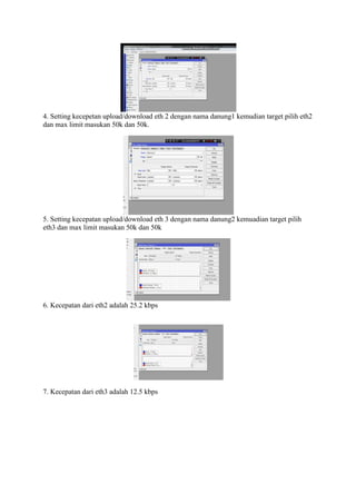4. Setting kecepetan upload/download eth 2 dengan nama danung1 kemudian target pilih eth2
dan max limit masukan 50k dan 50k.
5. Setting kecepatan upload/download eth 3 dengan nama danung2 kemuadian target pilih
eth3 dan max limit masukan 50k dan 50k
6. Kecepatan dari eth2 adalah 25.2 kbps
7. Kecepatan dari eth3 adalah 12.5 kbps
 