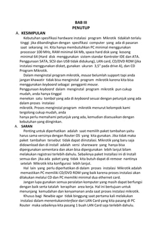 BAB III
PENUTUP
A. KESIMPULAN
Kebutuhan spesifikasi hardware instalasi program Mikrotik tidaklah terlalu
tinggi jika dibandingkan dengan spesifikasi computer yang ada di pasaran
saat sekarang ini. Kita hanya membutuhkan PC minimal menggunakan
processor 100 MHz, RAM minimal 64 Mb, space hard disk yang kosong
minimal 64 (Hard disk menggunakan sistem standar Kontroler IDE dan ATA.
Penggunaan SATA, SCSI dan USB tidak didukung), LAN card, CD/DVD ROM (jika
instalasi menggunakan disket, gunakan ukuran 3,5″ pada drive A), dan CD
Program Mikrotik.
Dalam menginstal program mikrotik, mouse belumlah support tapi anda
jangan khawatir tidak bisa menginstal program mikrotik karena kita bisa
menggunakan keyboard sebagai pengganti mouse.
Penggunaan keyboard dalam menginstal program mikrotik pun cukup
mudah, anda hanya tinggal
menekan satu tombol yang ada di keyboard sesuai dengan petunjuk yang ada
dalam proses instalasi
mikrotik. Proses menginstal program mikrotik menurut kelompok kami
tergolong cukup mudah, anda
hanya perlu memahami petunjuk yang ada, kemudian disesuaikan dengan
kebutuhan yang diinginkan.
A. SARAN
Penting untuk diperhatikan adalah saat memilih paket tambahan yaitu
harus sama versinya dengan Router OS yang kita gunakan. Jika tidak maka
paket tambahan tersebut tidak dapat diinstalasi. Mikrotik yang baru saja
didownload dan di install adalah versi shareware yang hanya bisa
dipergunakan sementara dan akan bisa dipergunakan lebih lanjut bilam
melakukan registrasi terlebih dahulu. Sebaiknya paket Installasi ini di Install
semua dan jika ada paket yang tidak kita butuh dapat di remove nantinya
setelah Mikrotik kita konfigurasi lebih lanjut.
Hal lain yang perlu diperhatikan di dalam proses instalasi Mikrotik adalah
memastikan PC memiliki CD/DVD ROM yang baik karena proses instalasi akan
dilakukan melalui CD dan PC memiliki minimal dua ethernet card.
Jangan lupa gunakan semua peralatan komputer yang masih dapat berfungsi
dengan baik serta tatalah kerapihan area kerja. Hal ini bertujuan untuk
menunjang kemudahan dan kenyamanan anda saat proses instalasi mikrotik.
Khusus bagi Newbie agar tidak binggung saat pertama kali melakukan
instalasi dalam menentukaninterface dari LAN Card yang kita pasang di PC
Router maka sebaiknya kita pasang 1 buah LAN Card saja terlebih dahulu.
 