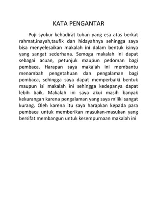 KATA PENGANTAR
Puji syukur kehadirat tuhan yang esa atas berkat
rahmat,inayah,taufik dan hidayahnya sehingga saya
bisa menyelesaikan makalah ini dalam bentuk isinya
yang sangat sederhana. Semoga makalah ini dapat
sebagai acuan, petunjuk maupun pedoman bagi
pembaca. Harapan saya makalah ini membantu
menambah pengetahuan dan pengalaman bagi
pembaca, sehingga saya dapat memperbaiki bentuk
maupun isi makalah ini sehingga kedepanya dapat
lebih baik. Makalah ini saya akui masih banyak
kekurangan karena pengalaman yang saya miliki sangat
kurang. Oleh karena itu saya harapkan kepada para
pembaca untuk memberikan masukan-masukan yang
bersifat membangun untuk kesempurnaan makalah ini
 