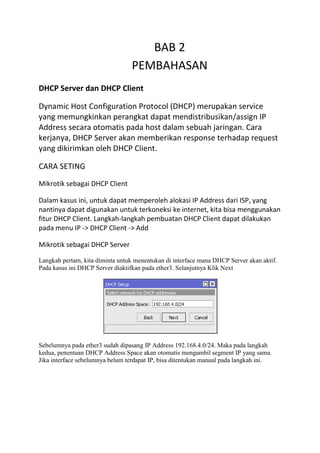 BAB 2
PEMBAHASAN
DHCP Server dan DHCP Client
Dynamic Host Configuration Protocol (DHCP) merupakan service
yang memungkinkan perangkat dapat mendistribusikan/assign IP
Address secara otomatis pada host dalam sebuah jaringan. Cara
kerjanya, DHCP Server akan memberikan response terhadap request
yang dikirimkan oleh DHCP Client.
CARA SETING
Mikrotik sebagai DHCP Client
Dalam kasus ini, untuk dapat memperoleh alokasi IP Address dari ISP, yang
nantinya dapat digunakan untuk terkoneksi ke internet, kita bisa menggunakan
fitur DHCP Client. Langkah-langkah pembuatan DHCP Client dapat dilakukan
pada menu IP -> DHCP Client -> Add
Mikrotik sebagai DHCP Server
Langkah pertam, kita diminta untuk menentukan di interface mana DHCP Server akan aktif.
Pada kasus ini DHCP Server diaktifkan pada ether3. Selanjutnya Klik Next
Sebelumnya pada ether3 sudah dipasang IP Address 192.168.4.0/24. Maka pada langkah
kedua, penentuan DHCP Address Space akan otomatis mengambil segment IP yang sama.
Jika interface sebelumnya belum terdapat IP, bisa ditentukan manual pada langkah ini.
 