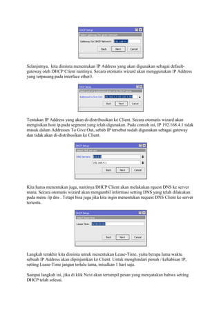 Selanjutnya, kita diminta menentukan IP Address yang akan digunakan sebagai default-
gateway oleh DHCP Client nantinya. Secara otomatis wizard akan menggunakan IP Address
yang terpasang pada interface ether3.
Tentukan IP Address yang akan di-distribusikan ke Client. Secara otomatis wizard akan
mengisikan host ip pada segment yang telah digunakan. Pada contoh ini, IP 192.168.4.1 tidak
masuk dalam Addresses To Give Out, sebab IP tersebut sudah digunakan sebagai gateway
dan tidak akan di-distribusikan ke Client.
Kita harus menentukan juga, nantinya DHCP Client akan melakukan rquest DNS ke server
mana. Secara otomatis wizard akan mengambil informasi setting DNS yang telah dilakukan
pada menu /ip dns . Tetapi bisa juga jika kita ingin menentukan request DNS Client ke server
tertentu.
Langkah terakhir kita diminta untuk menentukan Lease-Time, yaitu berapa lama waktu
sebuah IP Address akan dipinjamkan ke Client. Untuk menghindari penuh / kehabisan IP,
setting Lease-Time jangan terlalu lama, misalkan 1 hari saja.
Sampai langkah ini, jika di klik Next akan tertampil pesan yang menyatakan bahwa setting
DHCP telah selesai.
 