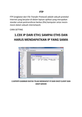 FTP
FTP (singkatan dari File Transfer Protocol) adalah sebuah protokol
Internet yang berjalan di dalam lapisan aplikasi yang merupakan
standar untuk pentransferan berkas (file) komputer antar mesin-
mesin dalam sebuah internetwork.
CARA SETTING
1.CEK IP DARI ETH1 SAMPAI ETH5 DAN
HARUS MENDAPATKAN IP YANG SAMA
2.SEPERTI GAMBAR DIATAS TELAH MENDAPAT IP DARI DHCP CLIENT DAN
DHCP SERVER
 