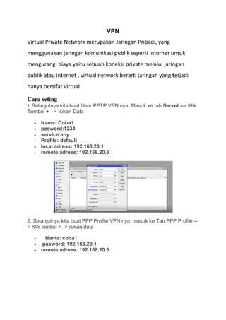 VPN
Virtual Private Network merupakan Jaringan Pribadi, yang
menggunakan jaringan komunikasi publik seperti Internet untuk
mengurangi biaya yaitu sebuah koneksi private melalui jaringan
publik atau internet , virtual network berarti jaringan yang terjadi
hanya bersifat virtual
Cara seting
1. Selanjutnya kita buat User PPTP VPN nya. Masuk ke tab Secret --> Klik
Tombol + --> Isikan Data
• Nama: Coba1
• pasword:1234
• service:any
• Profile: default
• local adress: 192.168.20.1
• remote adress: 192.168.20.6
2. Selanjutnya kita buat PPP Profile VPN nya. masuk ke Tab PPP Profile --
> Klik tombol +--> isikan data
• Nama: coba1
• pasword: 192.168.20.1
• remote adress: 192.168.20.6
 
